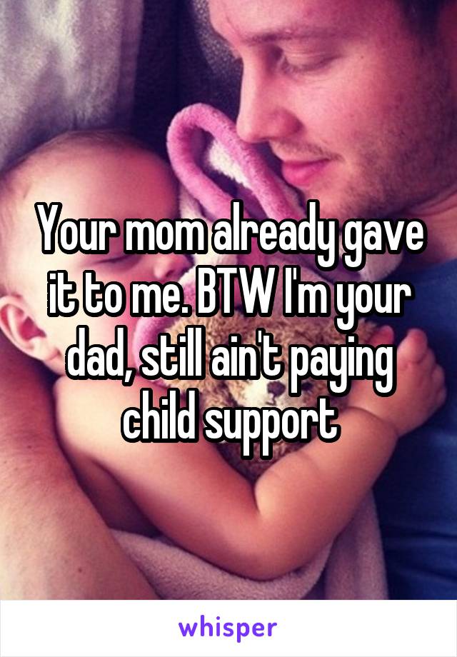 Your mom already gave it to me. BTW I'm your dad, still ain't paying child support