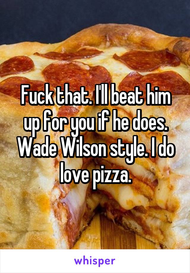 Fuck that. I'll beat him up for you if he does. Wade Wilson style. I do love pizza.