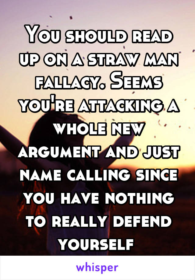 You should read up on a straw man fallacy. Seems you're attacking a whole new argument and just name calling since you have nothing to really defend yourself 