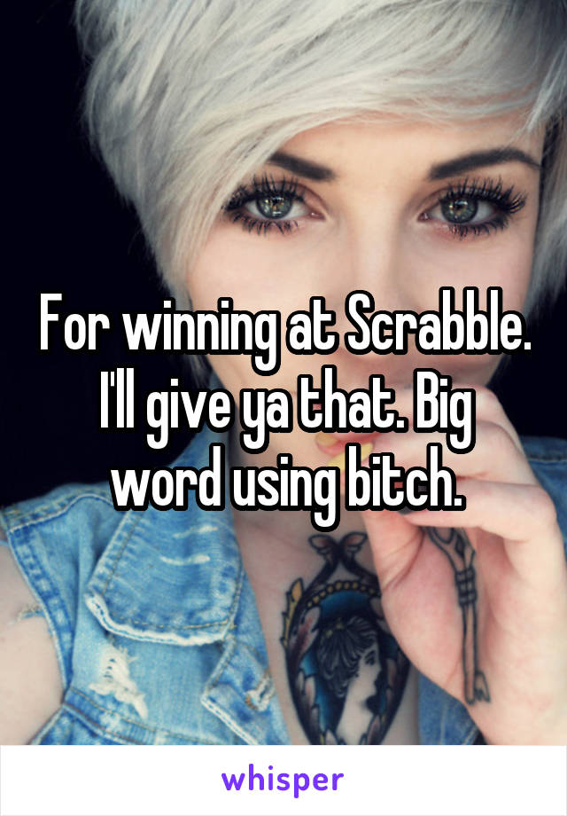 For winning at Scrabble. I'll give ya that. Big word using bitch.