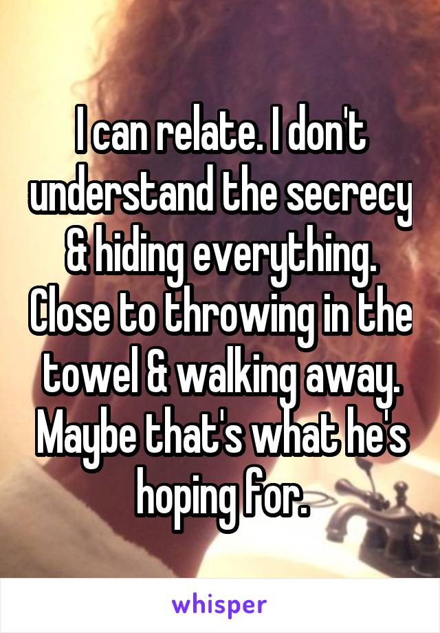 I can relate. I don't understand the secrecy & hiding everything. Close to throwing in the towel & walking away. Maybe that's what he's hoping for.