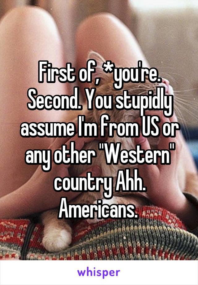 First of, *you're. Second. You stupidly assume I'm from US or any other "Western" country Ahh. Americans. 