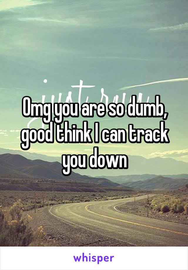 Omg you are so dumb, good think I can track you down