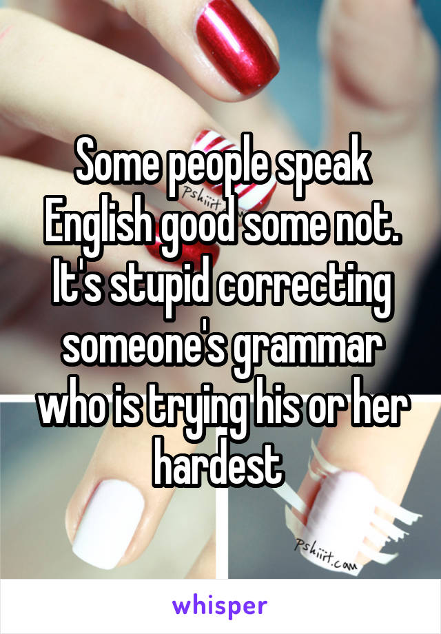 Some people speak English good some not. It's stupid correcting someone's grammar who is trying his or her hardest 