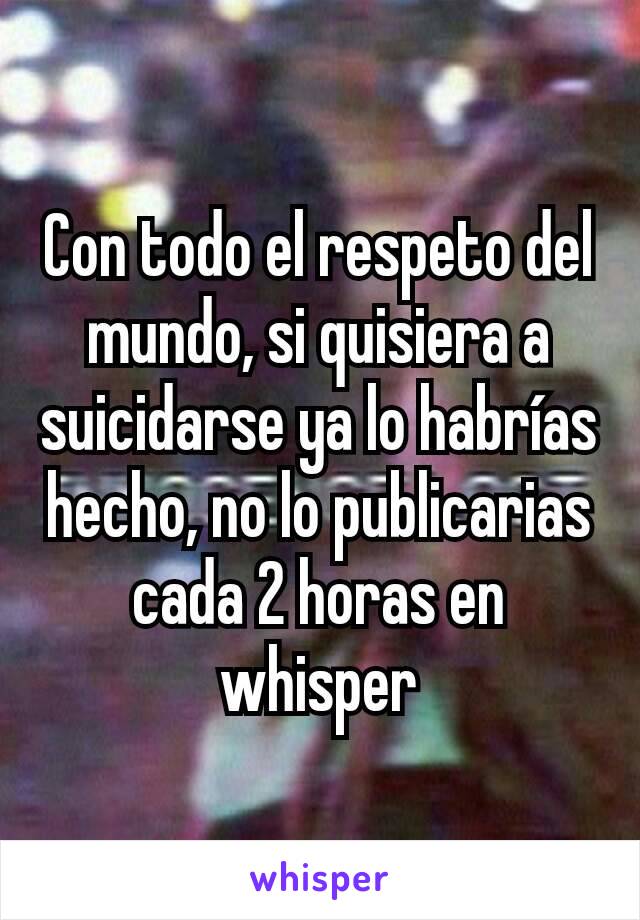 Con todo el respeto del mundo, si quisiera a suicidarse ya lo habrías hecho, no lo publicarias cada 2 horas en whisper