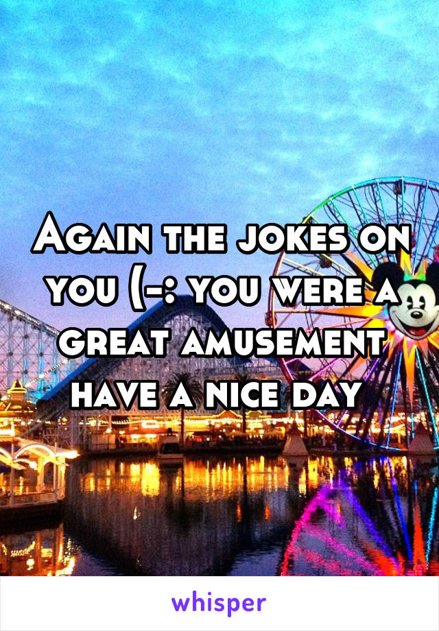 Again the jokes on you (-: you were a great amusement have a nice day 