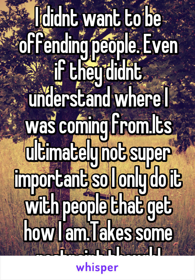 I didnt want to be offending people. Even if they didnt understand where I was coming from.Its ultimately not super important so I only do it with people that get how I am.Takes some restraint though!