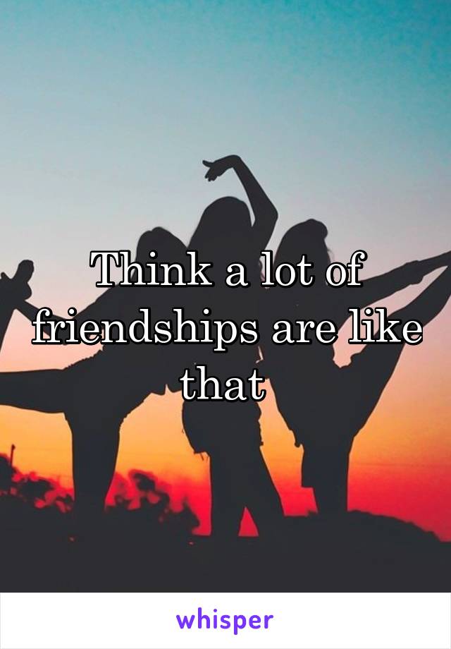 Think a lot of friendships are like that 