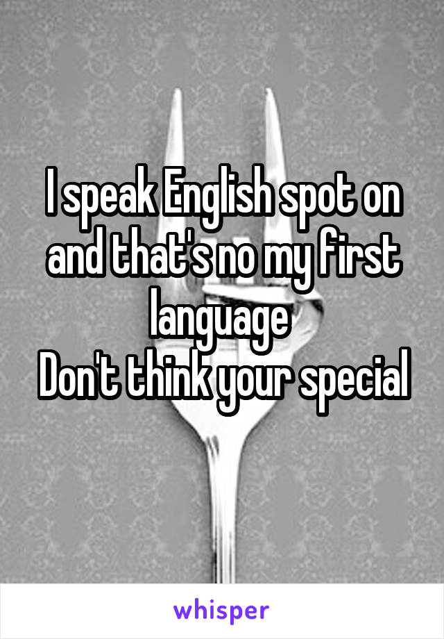 I speak English spot on and that's no my first language 
Don't think your special 