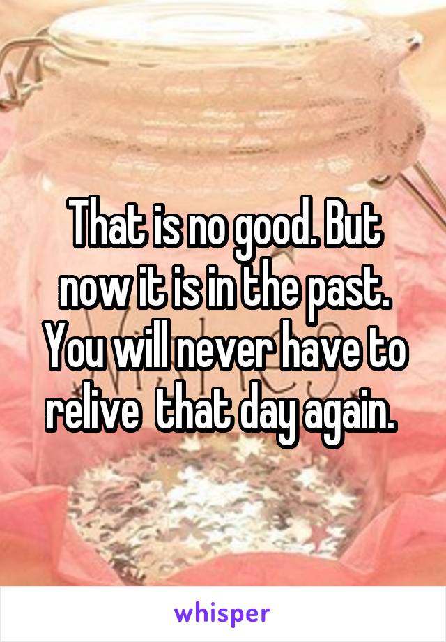 That is no good. But now it is in the past. You will never have to relive  that day again. 
