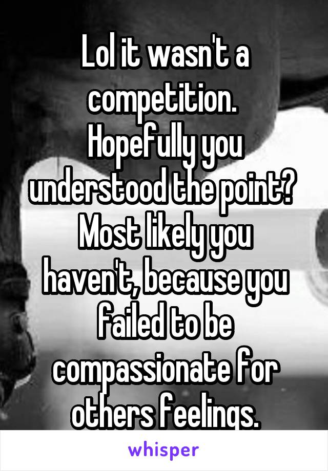 Lol it wasn't a competition. 
Hopefully you understood the point? 
Most likely you haven't, because you failed to be compassionate for others feelings.