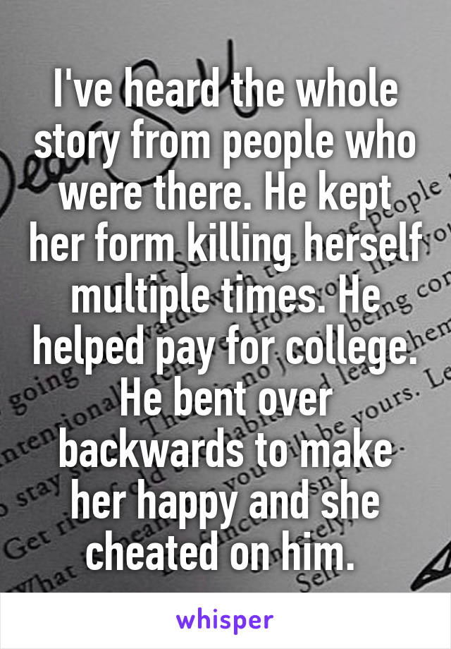 I've heard the whole story from people who were there. He kept her form killing herself multiple times. He helped pay for college. He bent over backwards to make her happy and she cheated on him. 