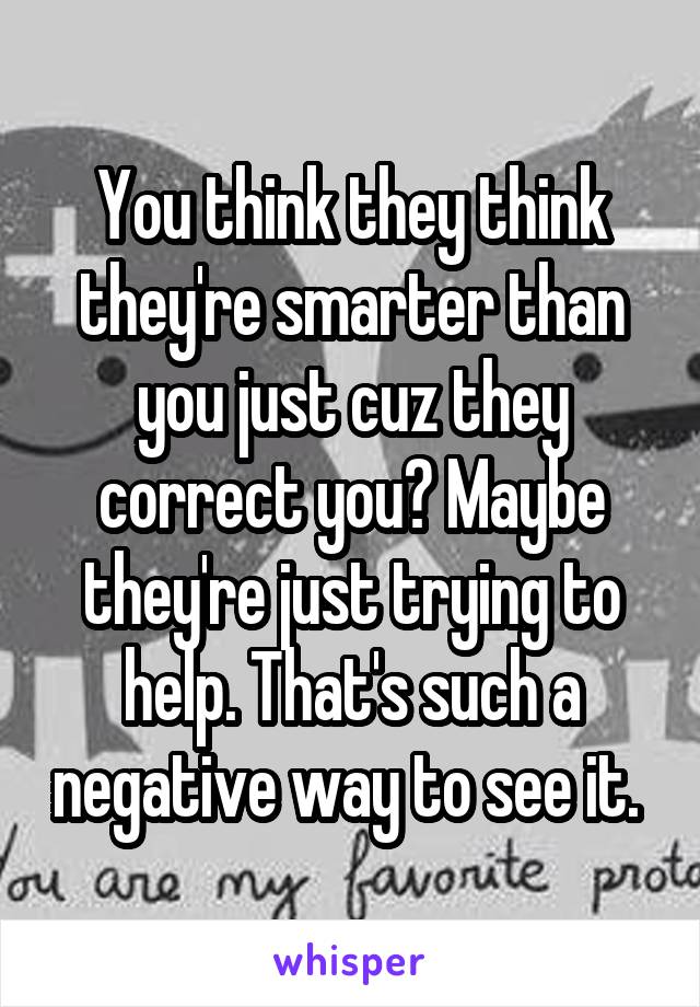 You think they think they're smarter than you just cuz they correct you? Maybe they're just trying to help. That's such a negative way to see it. 