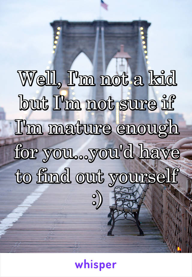 Well, I'm not a kid but I'm not sure if I'm mature enough for you...you'd have to find out yourself :)