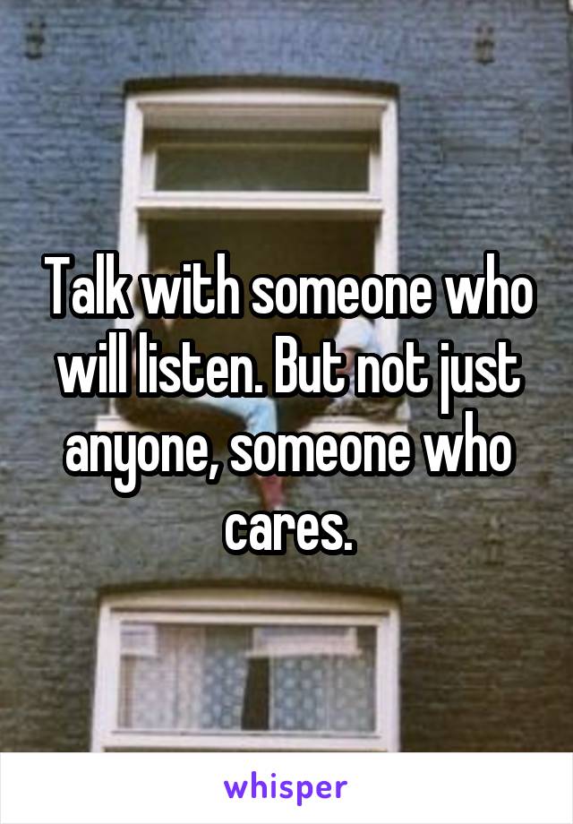 Talk with someone who will listen. But not just anyone, someone who cares.