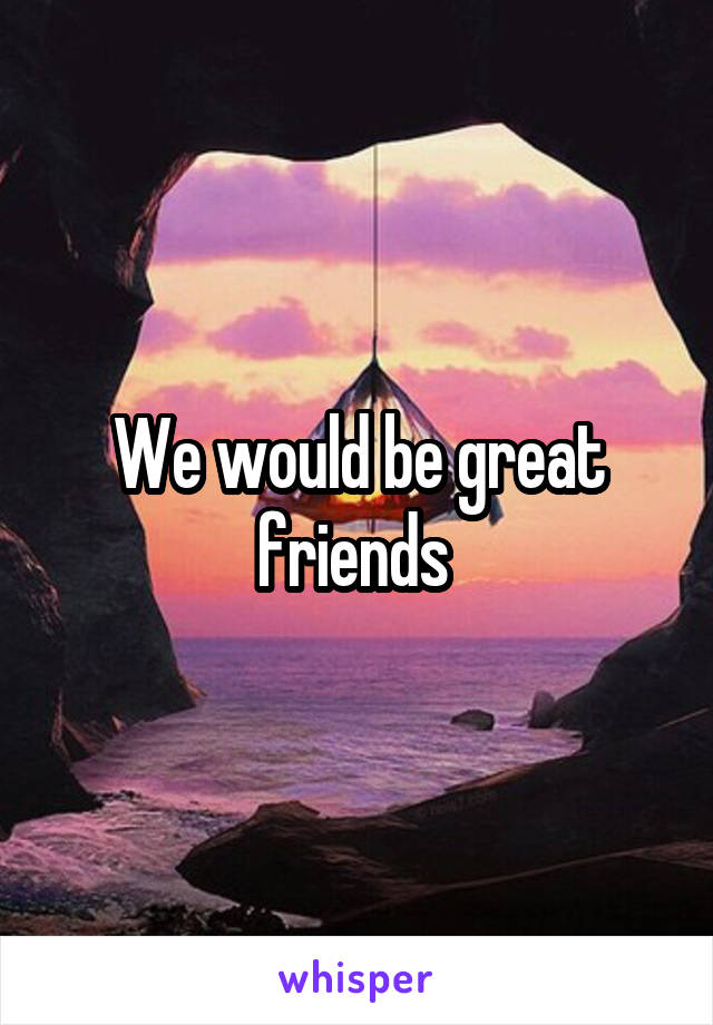 We would be great friends 