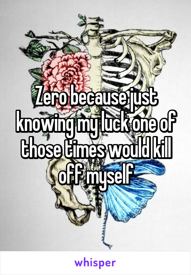 Zero because just knowing my luck one of those times would kill off myself