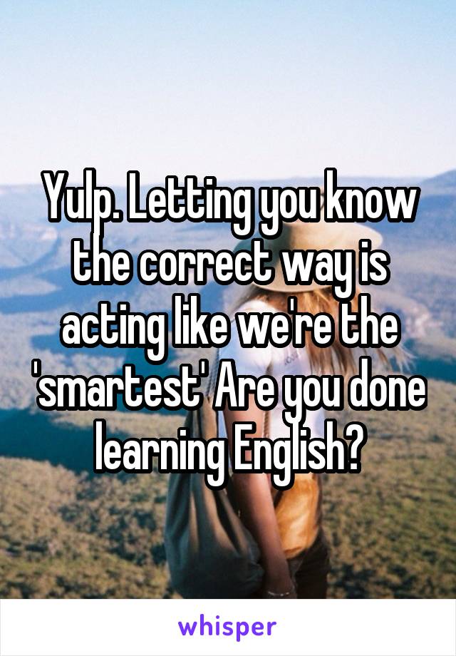 Yulp. Letting you know the correct way is acting like we're the 'smartest' Are you done learning English?