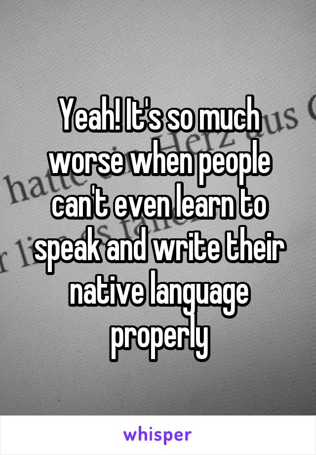 Yeah! It's so much worse when people can't even learn to speak and write their native language properly