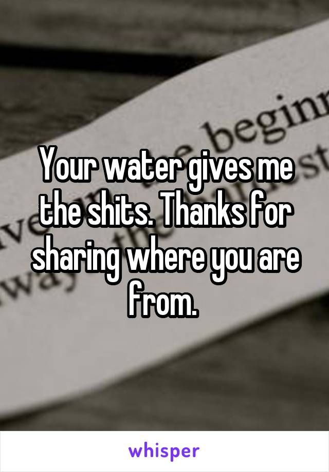 Your water gives me the shits. Thanks for sharing where you are from. 