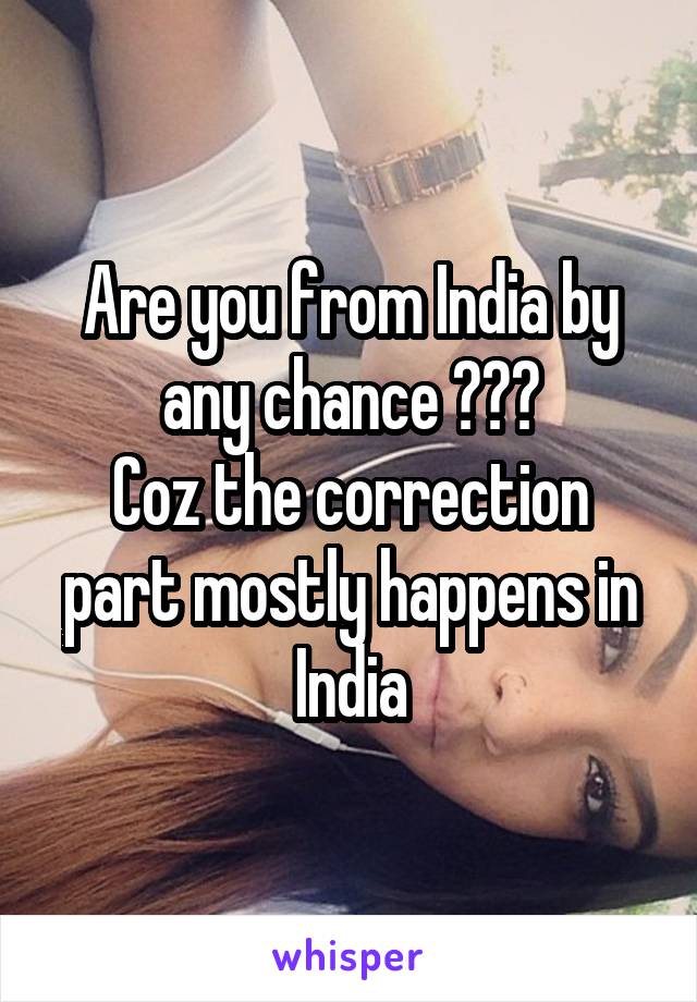 Are you from India by any chance ???
Coz the correction part mostly happens in India