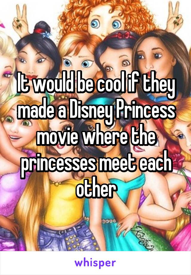 It would be cool if they made a Disney Princess movie where the princesses meet each other
