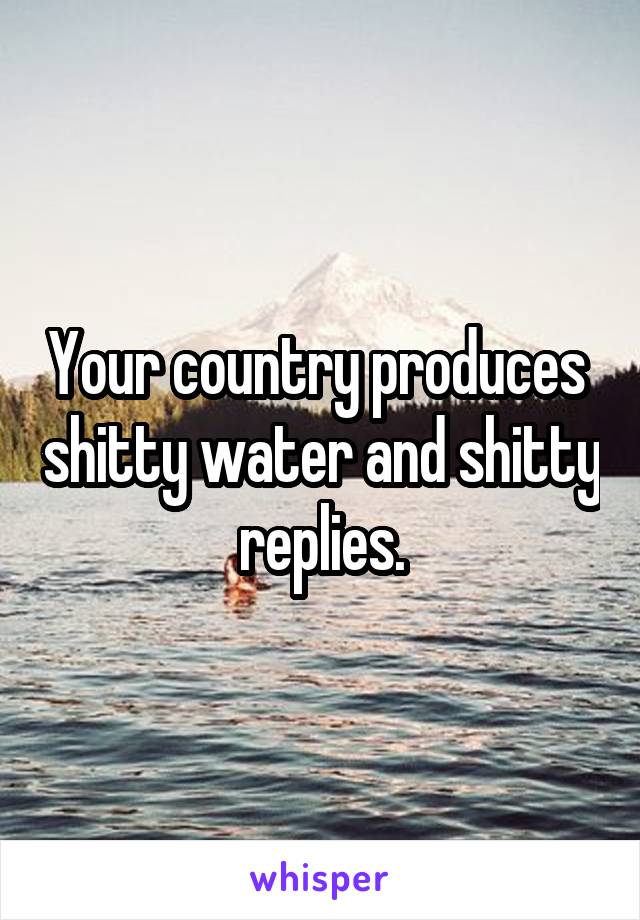 Your country produces  shitty water and shitty replies.