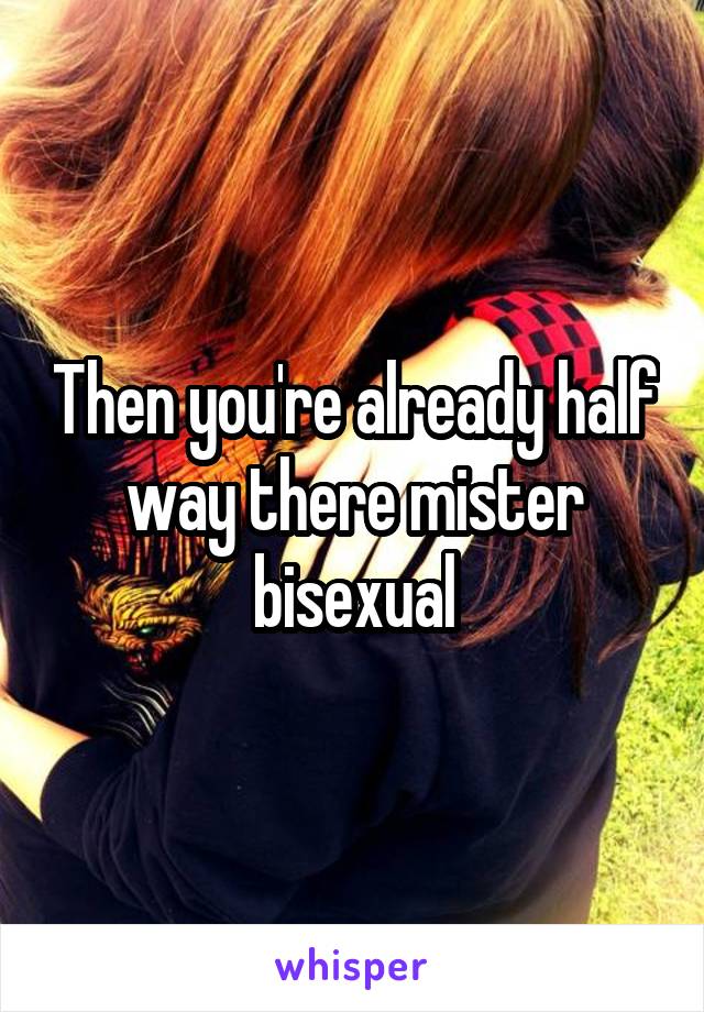 Then you're already half way there mister bisexual