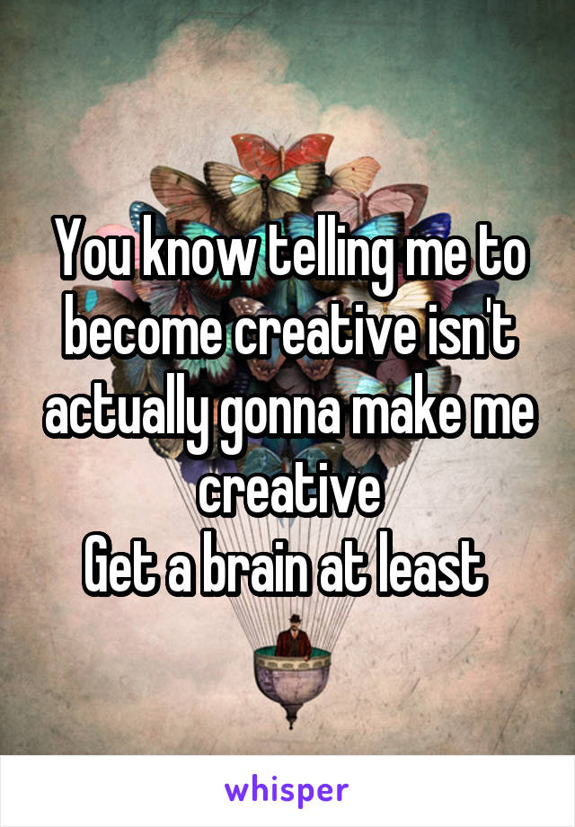 You know telling me to become creative isn't actually gonna make me creative
Get a brain at least 