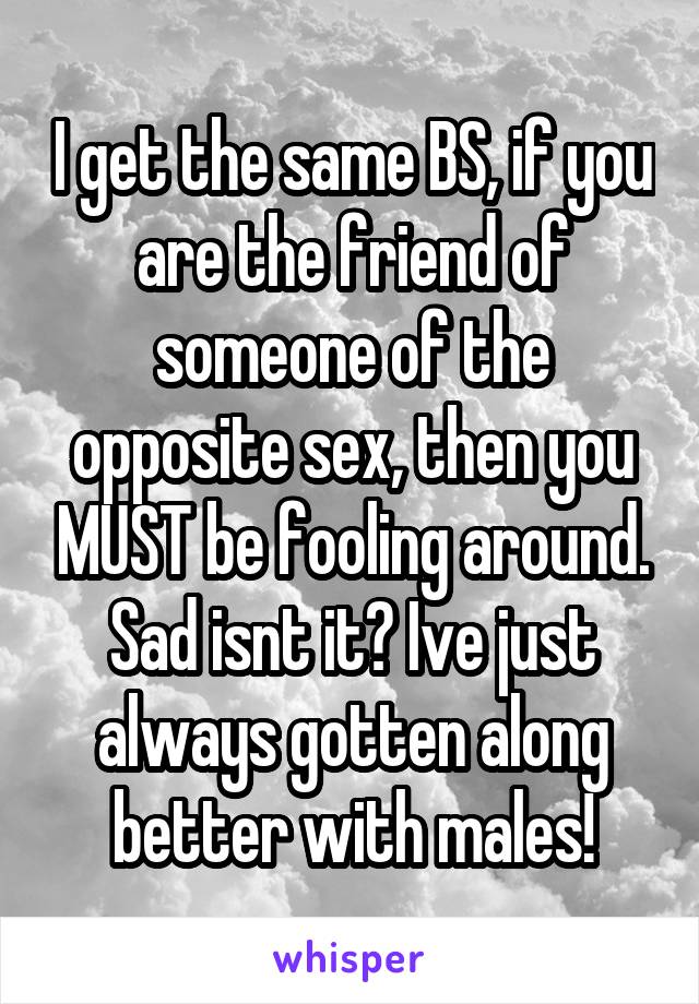 I get the same BS, if you are the friend of someone of the opposite sex, then you MUST be fooling around. Sad isnt it? Ive just always gotten along better with males!