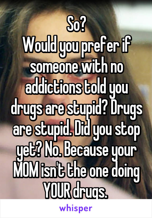 So?
Would you prefer if someone with no addictions told you drugs are stupid? Drugs are stupid. Did you stop yet? No. Because your MOM isn't the one doing YOUR drugs. 