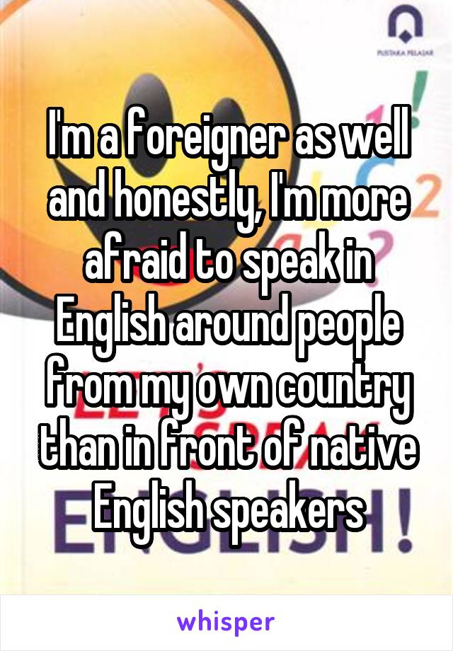 I'm a foreigner as well and honestly, I'm more afraid to speak in English around people from my own country than in front of native English speakers