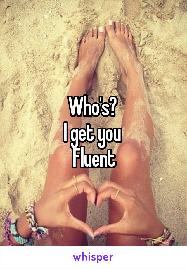 Who's? 
I get you 
Fluent