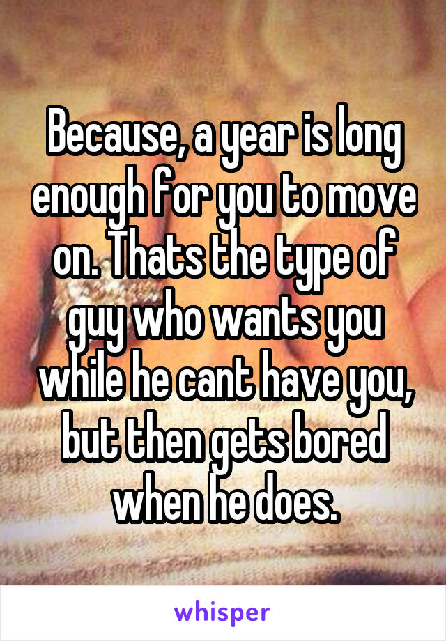 Because, a year is long enough for you to move on. Thats the type of guy who wants you while he cant have you, but then gets bored when he does.