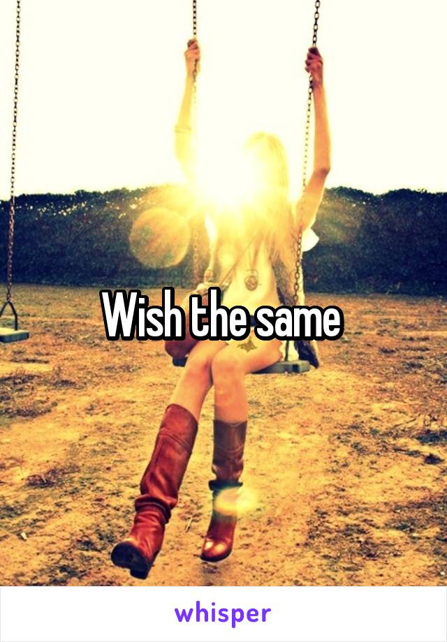 Wish the same 