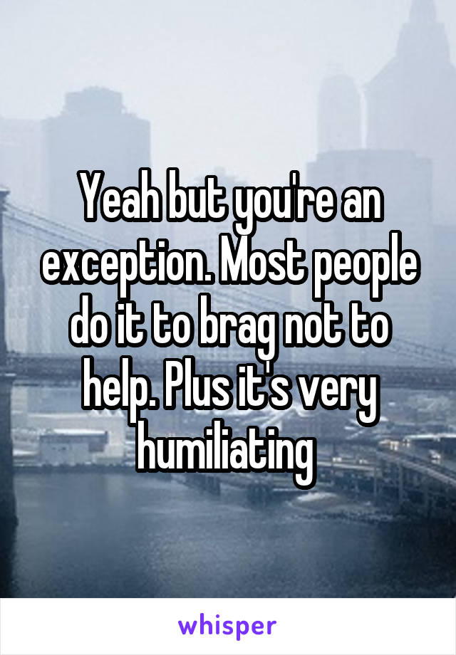 Yeah but you're an exception. Most people do it to brag not to help. Plus it's very humiliating 