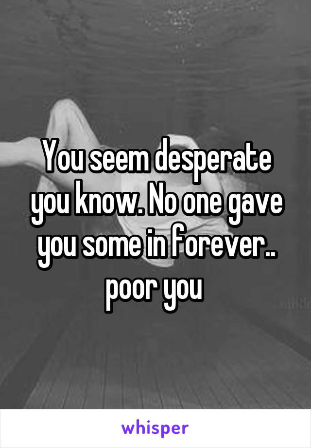 You seem desperate you know. No one gave you some in forever.. poor you 