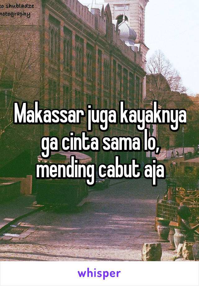 Makassar juga kayaknya ga cinta sama lo, mending cabut aja