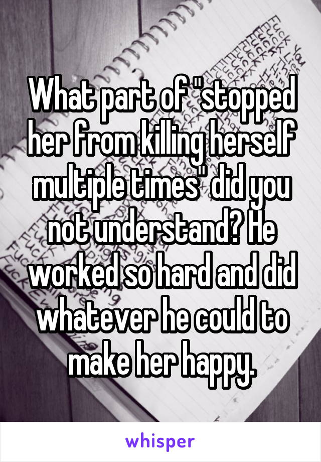 What part of "stopped her from killing herself multiple times" did you not understand? He worked so hard and did whatever he could to make her happy.