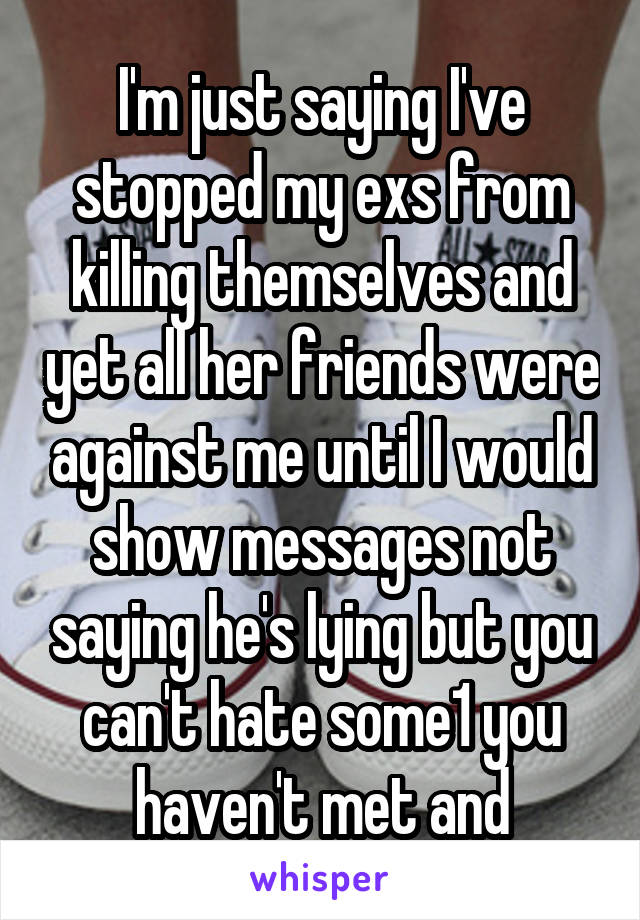 I'm just saying I've stopped my exs from killing themselves and yet all her friends were against me until I would show messages not saying he's lying but you can't hate some1 you haven't met and