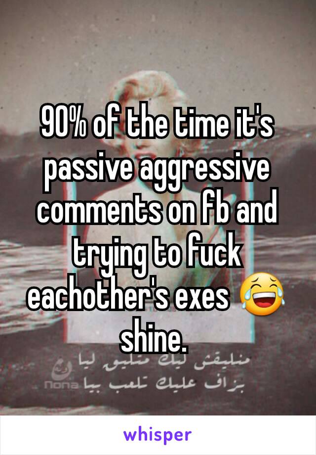 90% of the time it's passive aggressive comments on fb and trying to fuck eachother's exes 😂 shine. 