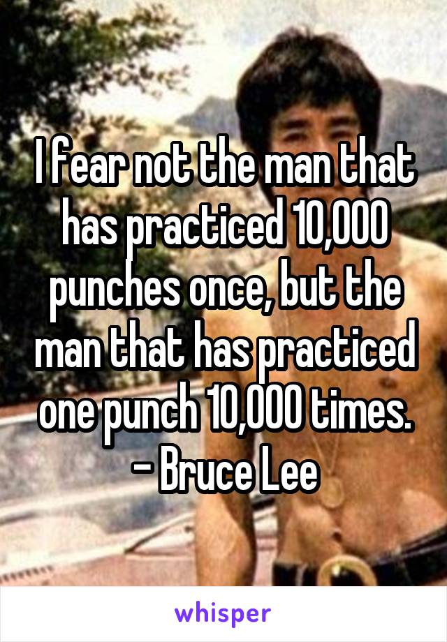 I fear not the man that has practiced 10,000 punches once, but the man that has practiced one punch 10,000 times.
- Bruce Lee