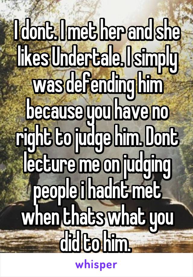 I dont. I met her and she likes Undertale. I simply was defending him because you have no right to judge him. Dont lecture me on judging people i hadnt met when thats what you did to him. 