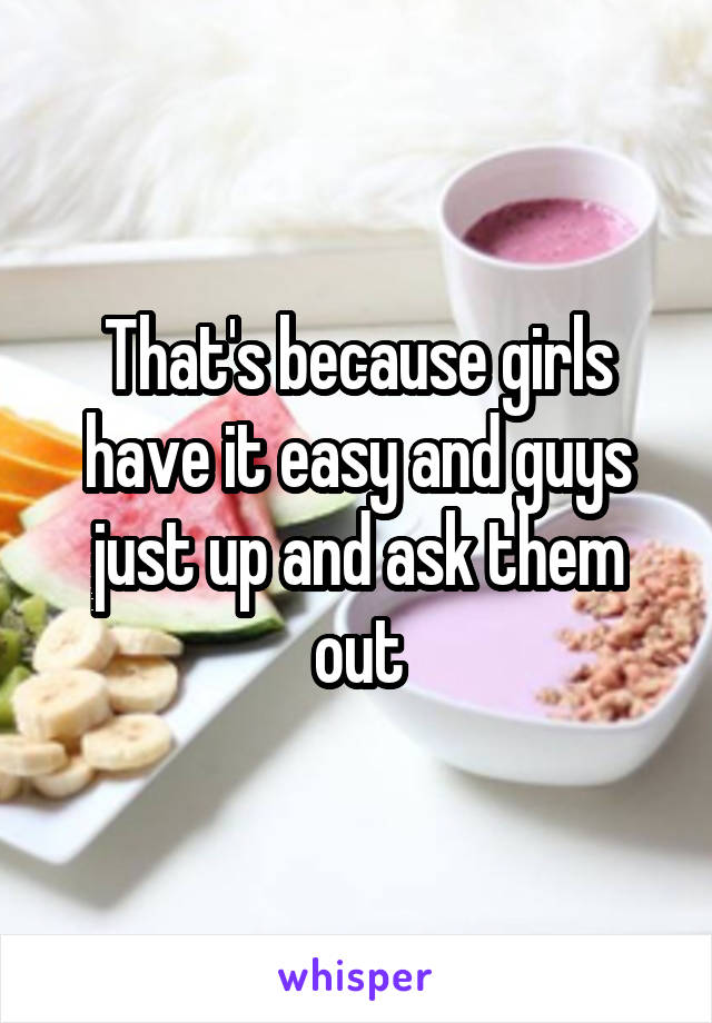 That's because girls have it easy and guys just up and ask them out