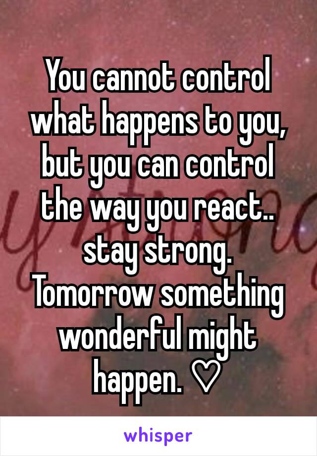 You cannot control what happens to you, but you can control the way you react.. stay strong. Tomorrow something wonderful might happen. ♡