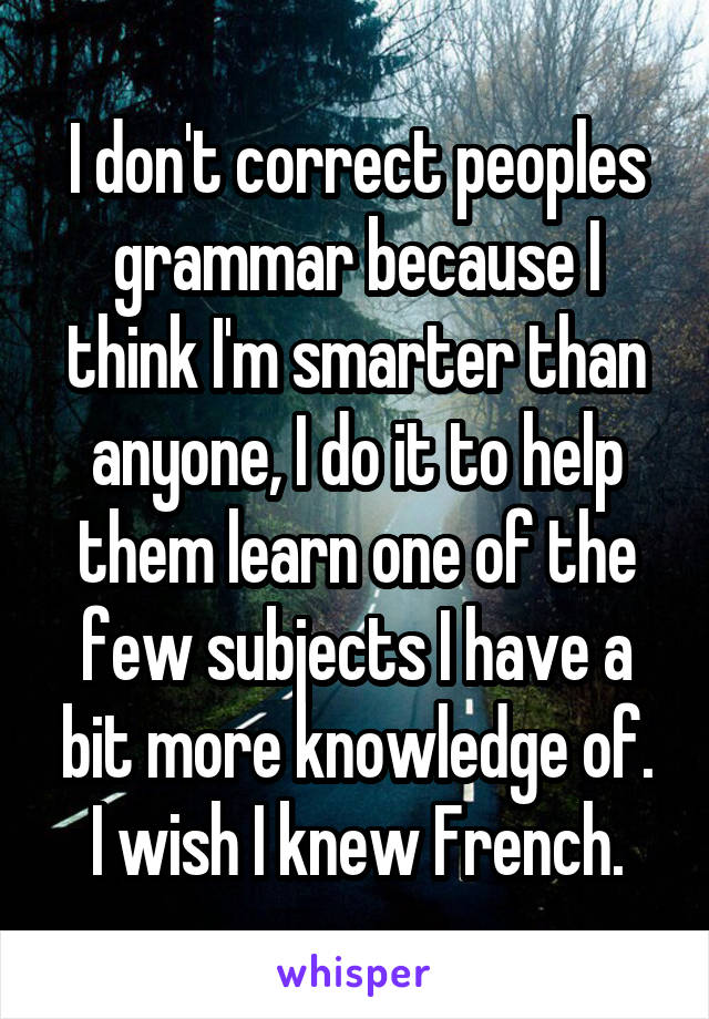 I don't correct peoples grammar because I think I'm smarter than anyone, I do it to help them learn one of the few subjects I have a bit more knowledge of.
I wish I knew French.