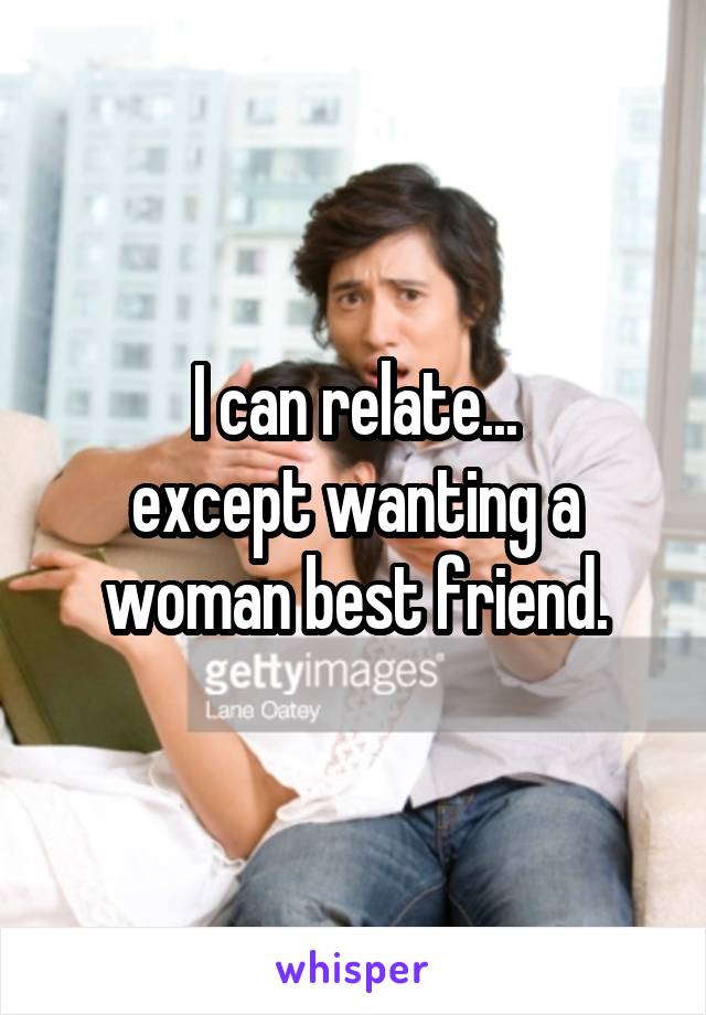 I can relate...
except wanting a woman best friend.