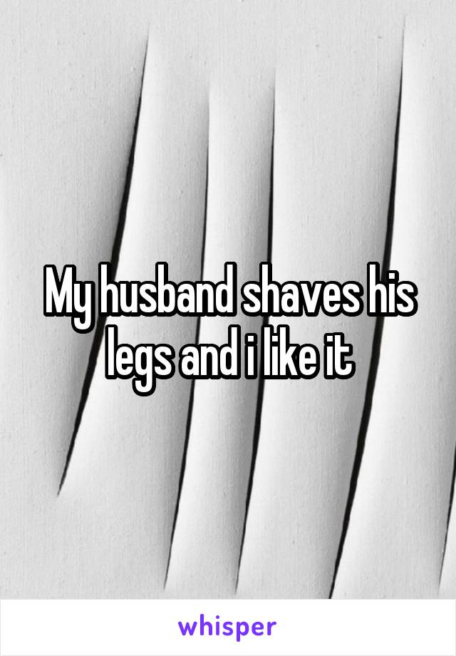 My husband shaves his legs and i like it