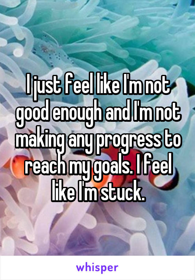 I just feel like I'm not good enough and I'm not making any progress to reach my goals. I feel like I'm stuck.