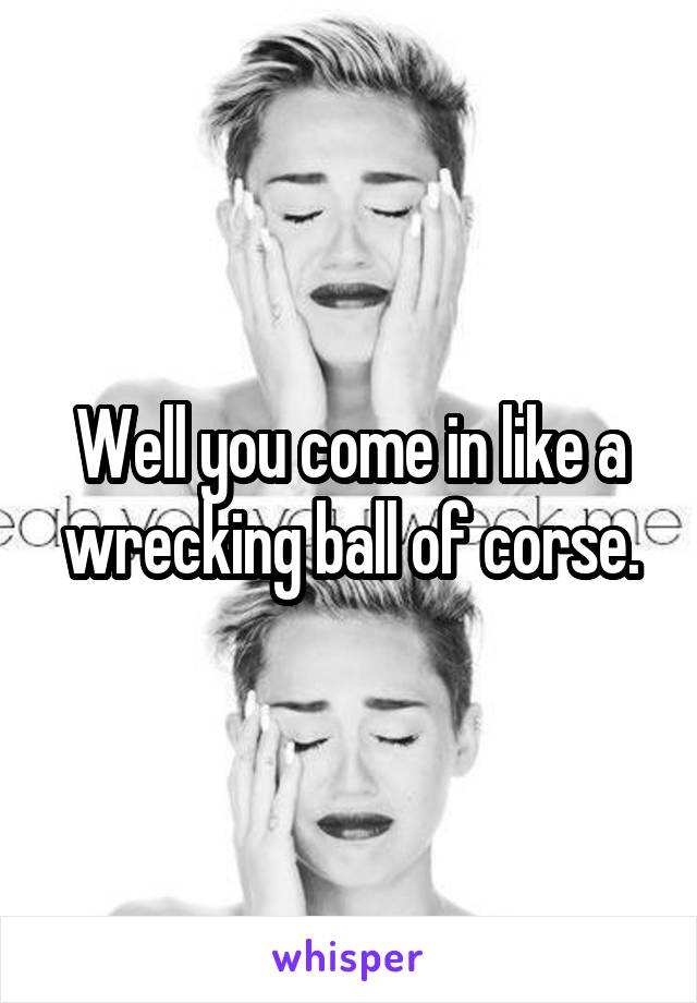 Well you come in like a wrecking ball of corse.